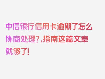 中信银行信用卡逾期了怎么协商处理?，指南这篇文章就够了！