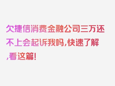 欠捷信消费金融公司三万还不上会起诉我吗，快速了解，看这篇！