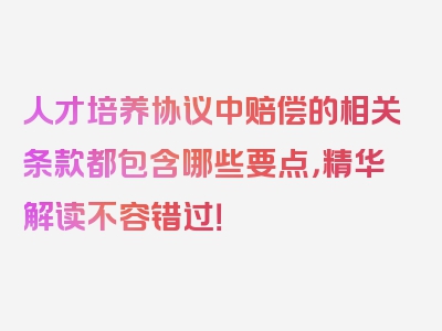 人才培养协议中赔偿的相关条款都包含哪些要点，精华解读不容错过！