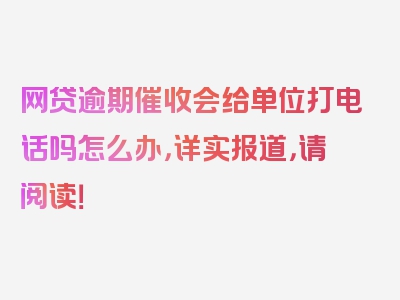 网贷逾期催收会给单位打电话吗怎么办，详实报道，请阅读！