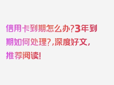 信用卡到期怎么办?3年到期如何处理?，深度好文，推荐阅读！