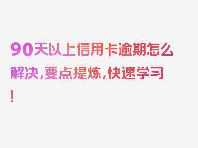 90天以上信用卡逾期怎么解决，要点提炼，快速学习！