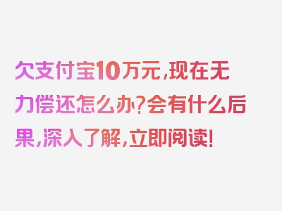 欠支付宝10万元,现在无力偿还怎么办?会有什么后果，深入了解，立即阅读！