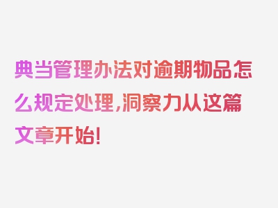 典当管理办法对逾期物品怎么规定处理，洞察力从这篇文章开始！