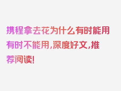 携程拿去花为什么有时能用有时不能用，深度好文，推荐阅读！