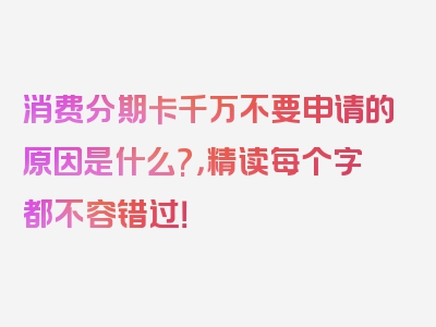 消费分期卡千万不要申请的原因是什么?，精读每个字都不容错过！