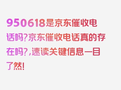 950618是京东催收电话吗?京东催收电话真的存在吗?，速读关键信息一目了然！