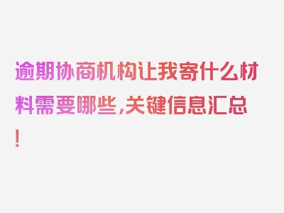 逾期协商机构让我寄什么材料需要哪些，关键信息汇总！