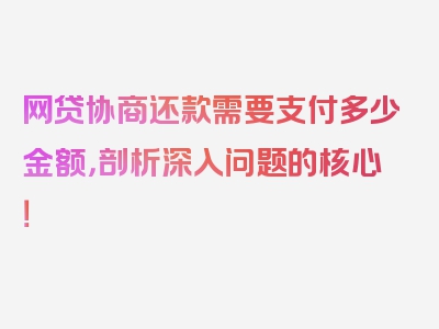 网贷协商还款需要支付多少金额，剖析深入问题的核心！