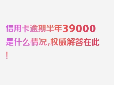 信用卡逾期半年39000是什么情况，权威解答在此！