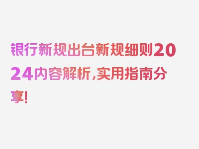 银行新规出台新规细则2024内容解析，实用指南分享！