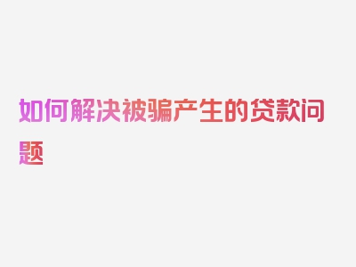 如何解决被骗产生的贷款问题