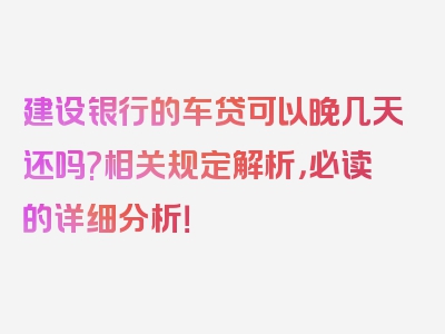 建设银行的车贷可以晚几天还吗?相关规定解析，必读的详细分析！