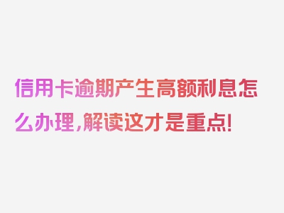 信用卡逾期产生高额利息怎么办理，解读这才是重点！