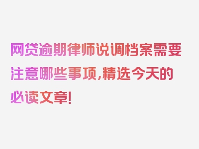 网贷逾期律师说调档案需要注意哪些事项，精选今天的必读文章！