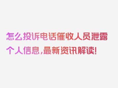 怎么投诉电话催收人员泄露个人信息，最新资讯解读！