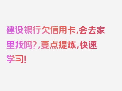 建设银行欠信用卡,会去家里找吗?，要点提炼，快速学习！