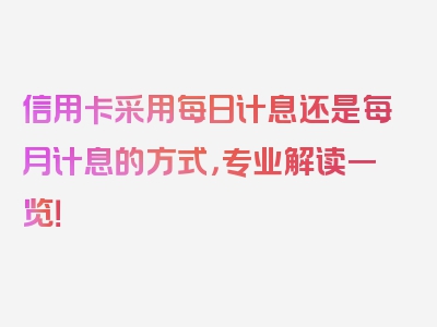 信用卡采用每日计息还是每月计息的方式，专业解读一览！