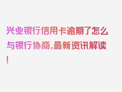 兴业银行信用卡逾期了怎么与银行协商，最新资讯解读！