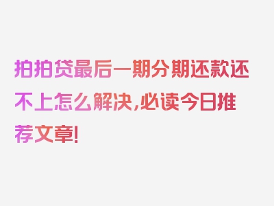 拍拍贷最后一期分期还款还不上怎么解决，必读今日推荐文章！