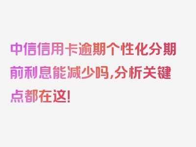 中信信用卡逾期个性化分期前利息能减少吗，分析关键点都在这！