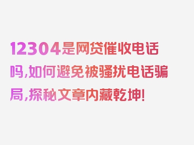 12304是网贷催收电话吗,如何避免被骚扰电话骗局，探秘文章内藏乾坤！