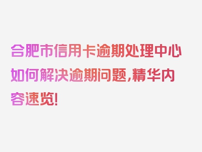 合肥市信用卡逾期处理中心如何解决逾期问题，精华内容速览！