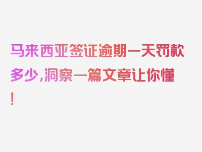 马来西亚签证逾期一天罚款多少，洞察一篇文章让你懂！