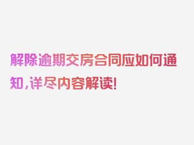 解除逾期交房合同应如何通知，详尽内容解读！