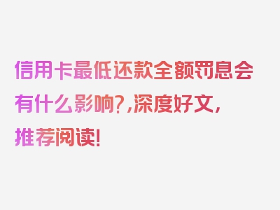 信用卡最低还款全额罚息会有什么影响?，深度好文，推荐阅读！