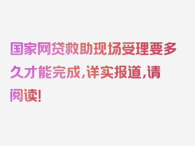 国家网贷救助现场受理要多久才能完成，详实报道，请阅读！