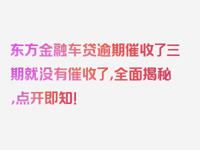 东方金融车贷逾期催收了三期就没有催收了，全面揭秘，点开即知！