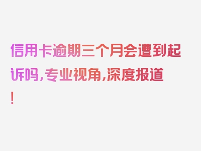 信用卡逾期三个月会遭到起诉吗，专业视角，深度报道！