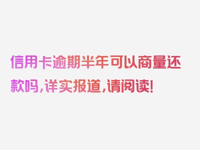 信用卡逾期半年可以商量还款吗，详实报道，请阅读！