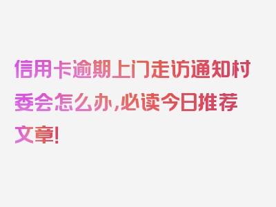 信用卡逾期上门走访通知村委会怎么办，必读今日推荐文章！