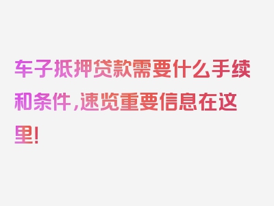 车子抵押贷款需要什么手续和条件，速览重要信息在这里！