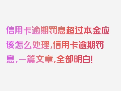 信用卡逾期罚息超过本金应该怎么处理,信用卡逾期罚息，一篇文章，全部明白！