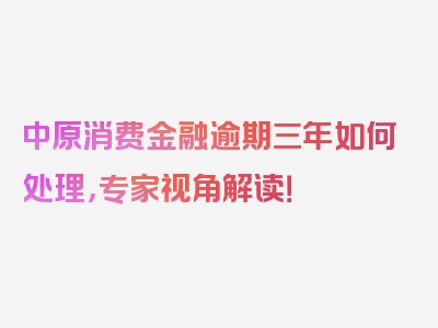 中原消费金融逾期三年如何处理，专家视角解读！