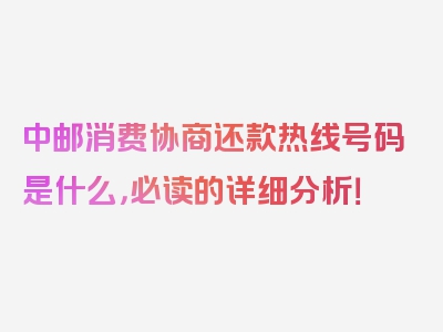 中邮消费协商还款热线号码是什么，必读的详细分析！