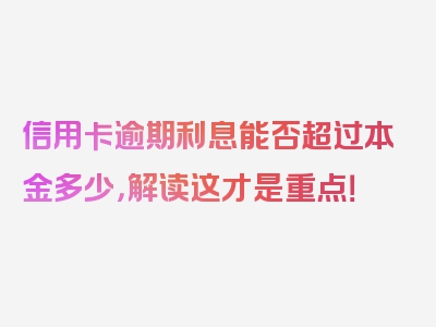 信用卡逾期利息能否超过本金多少，解读这才是重点！