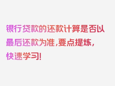 银行贷款的还款计算是否以最后还款为准，要点提炼，快速学习！