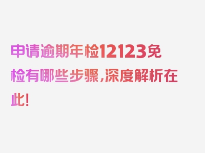 申请逾期年检12123免检有哪些步骤，深度解析在此！