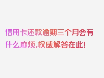 信用卡还款逾期三个月会有什么麻烦，权威解答在此！