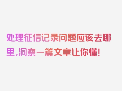 处理征信记录问题应该去哪里，洞察一篇文章让你懂！