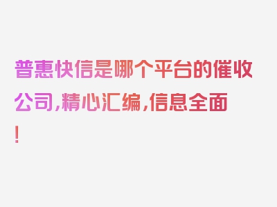 普惠快信是哪个平台的催收公司，精心汇编，信息全面！