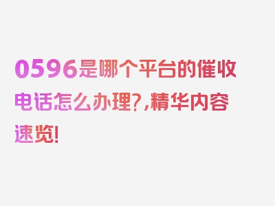 0596是哪个平台的催收电话怎么办理?，精华内容速览！