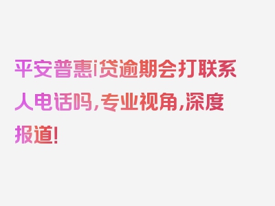 平安普惠i贷逾期会打联系人电话吗，专业视角，深度报道！