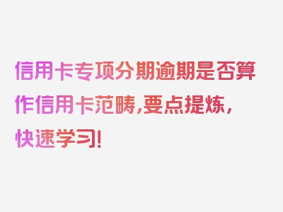 信用卡专项分期逾期是否算作信用卡范畴，要点提炼，快速学习！