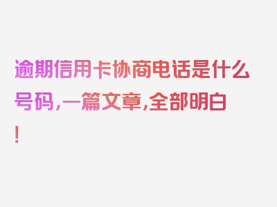 逾期信用卡协商电话是什么号码，一篇文章，全部明白！