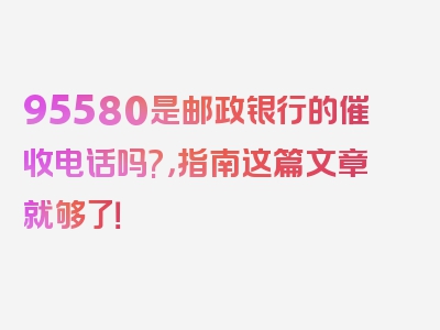 95580是邮政银行的催收电话吗?，指南这篇文章就够了！